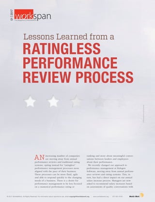 ©iStockphoto.com/piranka
ANincreasing number of companies
are moving away from annual
performance reviews and traditional rating
systems, opting instead for “ratingless”
performance management processes more
aligned with the pace of their business.
These processes can be more fluid, agile
and able to respond quickly to the changing
needs of a business. There is a desire for
performance management to be less focused
on a numerical performance rating or
ranking and more about meaningful conver-
sations between leaders and employees
about their performance.
We recently changed our approach to
performance management at Halogen
Software, moving away from annual perform­
ance reviews and rating systems. This, in
turn, has had a direct impact on our annual
salary increase process. Managers are now
asked to recommend salary increases based
on assessments of quality conversations with
Lessons Learned from a
RATINGLESS
PERFORMANCE
REVIEW PROCESS
© 2017 WorldatWork. All Rights Reserved. For information about reprints/re-use, email copyright@worldatwork.org | www.worldatwork.org | 877-951-9191
01|2017
®
The Magazine of WorldatWork©
 