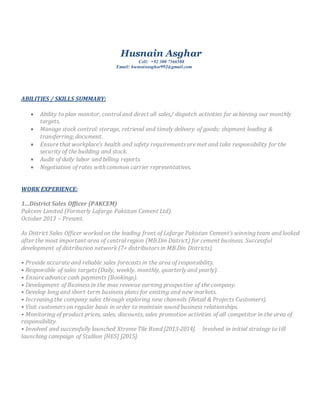 Husnain Asghar
Cell: +92 300 7566588
Email: husnainasghar992@gmail.com
ABILITIES / SKILLS SUMMARY:
 Ability to plan monitor, control and direct all sales/ dispatch activities for achieving our monthly
targets,
 Manage stock control: storage, retrieval and timely delivery of goods; shipment loading &
transferring; document.
 Ensure that workplace’s health and safety requirements are met and take responsibility for the
security of the building and stock.
 Audit of daily labor and billing reports.
 Negotiation of rates with common carrier representatives.
WORK EXPERIENCE:
1…District Sales Officer (PAKCEM)
Pakcem Limited (Formerly Lafarge Pakistan Cement Ltd).
October 2013 – Present.
As District Sales Officer worked on the leading front of Lafarge Pakistan Cement’s winning team and looked
after the most important area of central region (MB.Din District) for cement business. Successful
development of distribution network (7+ distributors in MB.Din Districts).
• Provide accurate and reliable sales forecasts in the area of responsibility.
• Responsible of sales targets (Daily, weekly, monthly, quarterly and yearly).
• Ensure advance cash payments (Bookings).
• Development of Business in the max revenue earning prospective of the company.
• Develop long and short-term business plans for existing and new markets.
• Increasing the company sales through exploring new channels (Retail & Projects Customers).
• Visit customers on regular basis in order to maintain sound business relationships.
• Monitoring of product prices, sales, discounts, sales promotion activities of all competitor in the area of
responsibility.
• Involved and successfully launched Xtreme Tile Bond [2013-2014]. Involved in initial strategy to till
launching campaign of Stallion [HES] [2015].
 