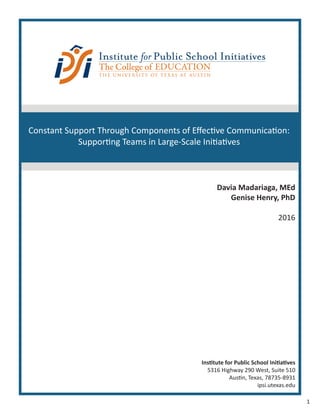 1
Institute for Public School Initiatives
5316 Highway 290 West, Suite 510
Austin, Texas, 78735-8931
ipsi.utexas.edu
Davia Madariaga, MEd
Genise Henry, PhD
2016
Constant Support Through Components of Effective Communication:
Supporting Teams in Large-Scale Initiatives
 