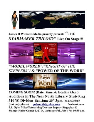James H Williams Media proudly presents “THE
STARMAKER TRILOGY” Live On Stage!!!
“MODEL WORLD”/”KNIGHT OF THE
STEPPERS”/ & ”POWER OF THE WORD”
COMING SOON! (Date , time, & location t.b.a.)
Auditions @ The Near North Library (Study Rm.)
310 W. Division Sat. June 20th
3pm. 312.792.0887
(text only please) godworkh@yahoo.com facebook.com
P.S. Open Mike/Networking/One Act Improv Stageplay @
Stamps-Rhine Center 1327 N. Larrabee Fri. July 17th 10:30 a.m.
 