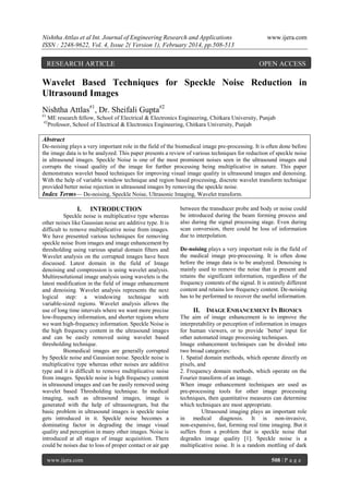 Nishtha Attlas et al Int. Journal of Engineering Research and Applications
ISSN : 2248-9622, Vol. 4, Issue 2( Version 1), February 2014, pp.508-513

RESEARCH ARTICLE

www.ijera.com

OPEN ACCESS

Wavelet Based Techniques for Speckle Noise Reduction in
Ultrasound Images
Nishtha Attlas#1, Dr. Sheifali Gupta#2
#1

ME research fellow, School of Electrical & Electronics Engineering, Chitkara University, Punjab
Professor, School of Electrical & Electronics Engineering, Chitkara University, Punjab

#2

Abstract
De-noising plays a very important role in the field of the biomedical image pre-processing. It is often done before
the image data is to be analyzed. This paper presents a review of various techniques for reduction of speckle noise
in ultrasound images. Speckle Noise is one of the most prominent noises seen in the ultrasound images and
corrupts the visual quality of the image for further processing being multiplicative in nature. This paper
demonstrates wavelet based techniques for improving visual image quality in ultrasound images and denoising.
With the help of variable window technique and region based processing, discrete wavelet transform technique
provided better noise rejection in ultrasound images by removing the speckle noise.
Index Terms— De-noising, Speckle Noise, Ultrasonic Imaging, Wavelet transform.

I.

INTRODUCTION

Speckle noise is multiplicative type whereas
other noises like Gaussian noise are additive type. It is
difficult to remove multiplicative noise from images.
We have presented various techniques for removing
speckle noise from images and image enhancement by
thresholding using various spatial domain filters and
Wavelet analysis on the corrupted images have been
discussed. Latest domain in the field of Image
denoising and compression is using wavelet analysis.
Multiresolutional image analysis using wavelets is the
latest modification in the field of image enhancement
and denoising. Wavelet analysis represents the next
logical step: a windowing technique with
variable-sized regions. Wavelet analysis allows the
use of long time intervals where we want more precise
low-frequency information, and shorter regions where
we want high-frequency information. Speckle Noise is
the high frequency content in the ultrasound images
and can be easily removed using wavelet based
thresholding technique.
Biomedical images are generally corrupted
by Speckle noise and Gaussian noise. Speckle noise is
multiplicative type whereas other noises are additive
type and it is difficult to remove multiplicative noise
from images. Speckle noise is high frequency content
in ultrasound images and can be easily removed using
wavelet based Thresholding technique. In medical
imaging, such as ultrasound images, image is
generated with the help of ultrasonogram, but the
basic problem in ultrasound images is speckle noise
gets introduced in it. Speckle noise becomes a
dominating factor in degrading the image visual
quality and perception in many other images. Noise is
introduced at all stages of image acquisition. There
could be noises due to loss of proper contact or air gap
www.ijera.com

between the transducer probe and body or noise could
be introduced during the beam forming process and
also during the signal processing stage. Even during
scan conversion, there could be loss of information
due to interpolation.
De-noising plays a very important role in the field of
the medical image pre-processing. It is often done
before the image data is to be analyzed. Denoising is
mainly used to remove the noise that is present and
retains the significant information, regardless of the
frequency contents of the signal. It is entirely different
content and retains low frequency content. De-noising
has to be performed to recover the useful information.

II.

IMAGE ENHANCEMENT IN BIONICS

The aim of image enhancement is to improve the
interpretability or perception of information in images
for human viewers, or to provide `better' input for
other automated image processing techniques.
Image enhancement techniques can be divided into
two broad categories:
1. Spatial domain methods, which operate directly on
pixels, and
2. Frequency domain methods, which operate on the
Fourier transform of an image.
When image enhancement techniques are used as
pre-processing tools for other image processing
techniques, then quantitative measures can determine
which techniques are most appropriate.
Ultrasound imaging plays an important role
in medical diagnosis. It is non-invasive,
non-expansive, fast, forming real time imaging. But it
suffers from a problem that is speckle noise that
degrades image quality [1]. Speckle noise is a
multiplicative noise. It is a random mottling of dark
508
508 | P a g e

 