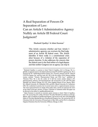 1
A Real Separation of Powers Or
Separation of Law:
Can an Article I Administrative Agency
Nullify an Article III Federal Court
Judgment?
Shashank Upadhye*
& Adam Sussman†
This Article concerns whether and how Article I
administrative agencies can overturn the final judg-
ment of an Article III federal court. The Article
identifies if there really is a constitutional crisis
afoot because of a violation of the separation of
powers doctrine. It also addresses the concern that
the federal court is the final arbiter of a legal dispute
and that neither Congress nor an agency can step in
*
Shashank Upadhye is a partner at Amin Talati & Upadhye, LLC in Chicago. He is a
globally recognized expert in the field of pharmaceutical IP and FDA regulatory law. He is
formerly the VP - Global Head of IP for Apotex, Inc. (Toronto, Ontario) and VP - Head of
US IP for Sandoz, Inc. and Eon Labs, Inc. He is also the author of the industry-leading
treatise entitled, “Generic Pharmaceutical Patent and FDA Law,” published by
Thomson West. He is also the author of 12 full law review articles related to IP,
pharmaceutical, antitrust, and international law. He received his L.L.M. in IP (The John
Marshall Law School, Chicago, IL); J.D. (New England School of Law, Boston, MA);
B.A. (Brock University, St. Catharines, ON), and B.Sc. (Brock University, St. Catharines,
ON). He is admitted to practice law in several states and is a registered patent attorney.
The views expressed herein are simply of the author alone, and do not represent the views
of any client in the past, present, or future. Criticisms or comments about this paper can
be directed to the author at: supadhye@hotmail.com.
†
Adam Sussman is currently an associate patent attorney at Amin Talati & Upadhye,
LLC. He received his J.D. in May 2014 from The John Marshall Law School, in Chicago,
Illinois, with a Certificate in Intellectual Property, and served as the 2013–2014 Managing
Editor of The John Marshall Review of Intellectual Property Law. He received his B.A. in
Chemistry from the University of Pennsylvania in May 2002, and his Ph.D. in (Synthetic
Organic) Chemistry from the University of Illinois, Chicago, in 2010.
 