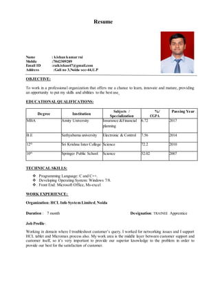 Resume
Name : kishan kumar rai
Mobile :7042309289
Email ID :raikishan47@gmail.com
Address :Gali no 3,Noida sec-44,U.P
OBJECTIVE:
To work in a professional organization that offers me a chance to learn, innovate and mature, providing
an opportunity to put my skills and abilities to the best use
EDUCATIONAL QUALIFICATIONS:
Degree Institution
Subjects / %/ Passing Year
Specialization CGPA
MBA Amity University Insurance &Financial
planning
6.72 2017
B.E Sathyabama university Electronic & Control 7.56 2014
12th
Sri Krishna Inter College Science 72.2 2010
10th
Springer Public School Science 52.02 2007
TECHNICAL SKILLS:
 Programming Language: C and C++.
 Developing Operating System: Windows 7/8.
 Front End: Microsoft Office, Ms-excel
WORK EXPERIENCE:
Organization: HCL Info System Limited,Noida
Duration : 7 month Designation: TRAINEE Apprentice
Job Profile:
Working in domain where I troubleshoot customer’s query. I worked for networking issues and I support
HCL tablet and Micromax process also. My work area is the middle layer between customer support and
customer itself, so it’s very important to provide our superior knowledge to the problem in order to
provide our best for the satisfaction of customer.
 
