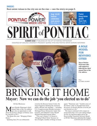SPIRIT PONTIACSUMMER 2016 • PUBLISHED BY THE CITY OF PONTIAC PARTNERSHIP
ENDORSED BY OAKLAND UNIVERSITY PRESIDENT GEORGE HYND AND PONTIAC MAYOR DEIRDRE WATERMAN
Pastor
Doug Jones
greets
Town Hall.
See page 7
Aug. 14-20
festival
celebrates
auto power.
See page 4
A ROLE
MODEL
FOR
REVIVING
CITIES
Mayor Deirdre
Waterman talks
with supporters
following her third
annual State of the
City address.
Photo
by GARRY GILBERT
BRINGING IT HOME
INSIDE:
Real estate values in the city are on the rise — see the story on page 6.
of
By Keri Moorehead
M
ayor Deirdre Waterman’s third
annual State of the City address
gave her an opportunity to talk
about the positive changes in Pontiac since
her election in 2013.
The theme this year: “Bringing It Back
Home.”
Speaking June 29 to an enthusiastic
crowd at the Bowens Senior Center, the
mayor began by thanking the numerous
public officials who attended — including
U.S. Congresswoman Brenda Lawrence,
Michigan House Democratic leader Tim
Greimel, and Oakland County Sheriff
Michael Bouchard among others.
“This year’s theme I’ve chosen is
‘Bringing It Back Home’ because we
have brought a number of things in house
again,” Waterman said. “Another sense of
the theme is that we brought back home
the power of elected officials to do the job
you elected us to do.”
The mayor continued with a major an-
nouncement that a two-year rolling budget
for the city had been approved by the
Receivership Transition Advisory Board,
or RTAB. Waterman submitted the budget
CONTINUED ON PAGE 2
Mayor: Now we can do the job ‘you elected us to do’
 