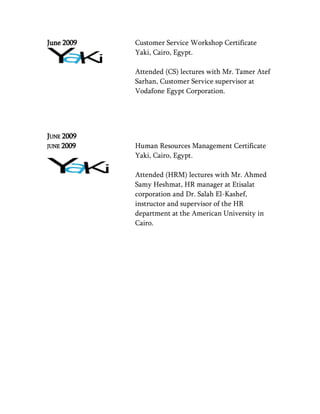 June 2009 Customer Service Workshop Certificate
Yaki, Cairo, Egypt.
Attended (CS) lectures with Mr. Tamer Atef
Sarhan, Customer Service supervisor at
Vodafone Egypt Corporation.
JUNE 2009
JUNE 2009 Human Resources Management Certificate
Yaki, Cairo, Egypt.
Attended (HRM) lectures with Mr. Ahmed
Samy Heshmat, HR manager at Etisalat
corporation and Dr. Salah El-Kashef,
instructor and supervisor of the HR
department at the American University in
Cairo.
 