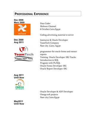 PROFESSIONAL EXPERIENCE
Dec 2008
Marc 2009 Data Coder
Mehwer Channel
6 October,Cairo,Egypt
Coding advertising material to server
Dec 2009
Aug 2011
Aug 2011
Until Now
May2011
Until Now
Instructor & Oracle Developer
TeamTech Company
Nasr city ,Cairo, Egypt
programmer for oracle forms and extract
reports
Training Oracle Developer 10G Tracks:
Introduction to SQL
Program with PL/SQL
Oracle Forms Developer 10G
Oracle Report Developer 10G
Oracle Developer & ADF Developer
Omega soft projects
Nasr city,Cairo,Egypt
 