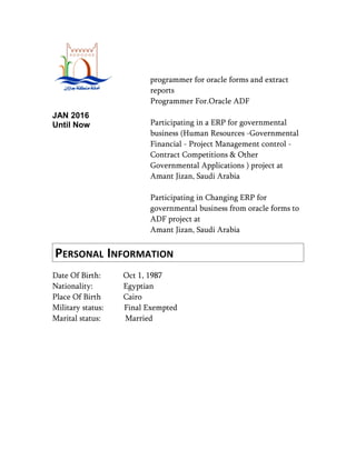 JAN 2016
Until Now
programmer for oracle forms and extract
reports
Programmer For.Oracle ADF
Participating in a ERP for governmental
business (Human Resources -Governmental
Financial - Project Management control -
Contract Competitions & Other
Governmental Applications ) project at
Amant Jizan, Saudi Arabia
Participating in Changing ERP for
governmental business from oracle forms to
ADF project at
Amant Jizan, Saudi Arabia
PERSONAL INFORMATION
Date Of Birth: Oct 1, 1987
Nationality: Egyptian
Place Of Birth Cairo
Military status: Final Exempted
Marital status: Married
 