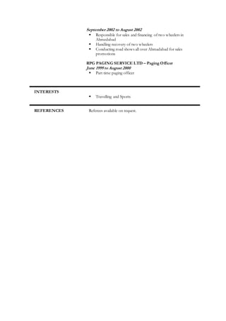 September 2002 to August 2002
 Responsible for sales and financing of two wheelers in
Ahmedabad
 Handling recovery of two wheelers
 Conducting road shows all over Ahmadabad for sales
promotions
RPG PAGING SERVICE LTD – Paging Officer
June 1999 to August 2000
 Part time paging officer
INTERESTS
 Travelling and Sports
REFERENCES Referees available on request.
 