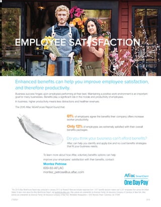 1
The 2015 Aflac WorkForces Report was conducted in January 2015 by Research Now and includes responses from 1,977 benefits decision-makers and 5,337 employees from across the United
States. To learn more about the Aflac WorkForces Report, visit workforces.aflac.com. Aflac policies are underwritten by American Family Life Assurance Company of Columbus. In New York, Aflac
policies are underwritten by American Family Life Assurance Company of New York. Worldwide Headquarters | 1932 Wynnton Road | Columbus, GA 31999
Z160521	 						 5/16
To learn more about how Aflac voluntary benefits options can help
improve your employees’ satisfaction with their benefits, contact:
Enhanced benefits can help you improve employee satisfaction,
and therefore productivity.
Business success hinges upon employees performing at their best. Maintaining a positive work environment is an important
goal for many businesses. Benefits play a significant role in the morale and productivity of employees.
In business, higher productivity means less distractions and healthier revenues.
The 2016 Aflac WorkForces Report found that:
Aflac can help you identify and apply low and no-cost benefits strategies
that fit your business needs.
61% of employers agree the benefits their company offers increase
worker productivity.
Only 13% of employees are extremely satisfied with their overall
benefits packages.
Montez Petrose
609-83-AFLAC
montez_petrose@us.aflac.com
 