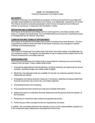 [NAME OF ORGANIZATION]
Finance & Investment Committee Charter
AUTHORITY
The board of directors has established by resolution a Finance & Investment Committee with
oversight responsibilities as described in this Charter or as additionally requested by the board.
The Charter should be reviewed periodically by the Finance & Investment Committee and
revised, as necessary, in response to the foundation’s needs.
REPORTING AND COMMUNICATIONS
The Finance & Investment Committee chairman shall report the committee activities to the
board on a regular and timely basis. The committee shall have prompt and unrestricted access
to management and all relevant information.
COMPOSTIONAND TERMS OF APPOINTMENT
The Finance & Investment Committee shall consist of not fewer than three directors. The term
of appointment shall be at the discretion of the board of directors and arranged to maintain
continuity and fresh perspective.
MEETINGS
The Finance & Investment Committee shall meet at last once each quarter and additionally as
circumstances require. The agenda and attendees for each meeting shall be determined by the
Finance & Investment Committee chairman.
RESPONSIBILITIES
The Finance & Investment Committee shall be responsible for reviewing and recommending
matters to the full board. These matters shall include:
1. Overseeing organizational financial planning, including reviewing and approving the annual
workplan, operating budget and capital project budgets.
2. Monitoring that adequate funds are available for the plan by reviewing quarterly financial
statements and reports.
3. Investigating and taking proactive measures, if necessary, regarding emerging problematic
financial issues that may come to the committee’s attention.
4. Overseeing financial record keeping.
5. Ensuring that the board receives accurate and complete information.
6. Helping the board to understand financial statements and the general financial situation of
the foundation.
7. Reviewing an investment policy statement (separate document).
8. Performing any other oversight function as requested by the board.
In addition, the committee shall have the authority to carry out the responsibilities assigned to it
in the investment policy statement as amended from time to time.
 
