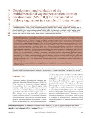 Journal of Research in Medical Sciences| April 2014 | 336
Development and validation of the
multidimensional vaginal penetration disorder
questionnaire (MVPDQ) for assessment of
lifelong vaginismus in a sample of Iranian women
Mitra Molaeinezhad1
, Robab Latifnejad Roudsari2
, Alireza Yousefy3
, Mehrdad Salehi4
, Effat Merghati Khoei5
1
Department of Midwifery, School of Nursing and Midwifery, Mashhad University of Medical Sciences, Mashhad, Iran, 2
Research Center for
Patient Safety, Department of Midwifery, School of Nursing and Midwifery, Mashhad University of Medical Sciences, Mashhad, Iran 3
Medical
Education Research Centre, Isfahan University of Medical Sciences, Isfahan, Iran 4
Department of Psychiatry, School of Medicine, Isfahan
University of Medical Sciences, Isfahan, Iran 5
Family & Sexual Health Unit in the Brain and Spinal Injury Research Center (BASIR), Iranian
National Center of Addiction Studies (INCAS), Tehran University of Medical Sciences, Tehran, Iran
Background: Vaginismus is considered as one of the most common female psychosexual dysfunctions. Although the importance
of using a multidisciplinary approach for assessment of vaginal penetration disorder is emphasized, the paucity of instruments
for this purpose is clear. We designed a study to develop and investigate the psychometric properties of a multidimensional
vaginal penetration disorder questionnaire (MVPDQ), thereby assisting specialists for clinical assessment of women with lifelong
vaginismus (LLV). Materials and Methods: MVPDQ was developed using the findings from a thematic qualitative research
conducted with 20 unconsummated couples from a former study, which was followed by an extensive literature review. Then,
during a cross-sectional design, a consecutive sample of 214 women, who were diagnosed as LLV based on Diagnostic and
Statistical Manual of Mental Disorders (DSM)-IV-TR criteria completed MVPDQ and additional questions regarding their
demographic and sexual history. Validation measures and reliability were tested by exploratory factor analysis and Cronbach’s
alpha coefficient via Statistical Package for the Social Sciences (SPSS) version 16. Results: After conducting exploratory factor
analysis, MVPDQ emerged with 72 items and 9 dimensions: Catastrophic cognitions and tightening, helplessness, marital
adjustment, hypervigilance, avoidance, penetration motivation, sexual information, genital incompatibility, and optimism.
Subscales of MVPDQ showed a significant reliability that varied between 0.70 and 0.87 and results of test–retest were satisfactory.
Conclusion: The present study shows that MVPDQ is a valid and reliable self-report questionnaire for clinical assessment
of women complaining of LLV. This instrument may assist specialists to make a clinical judgment and plan appropriately for
clinical management.
Key words: Clinical assessment, Clinical psychology, Cognitions, Reliability, Self-report measure, Vaginismus,
Validation, Women
Address for correspondence: Dr. Effat Merghati Khoei, Family & Sexual Health Unit in the Brain and Spinal Injury Research Center (BASIR),
Neurological Research Center Building, Imam Khomeini Hospital Complex, Keshavarz Blvd, PO 61-14185, Tehran, Iran. E-mail: effat_mer@tums.ac.ir
Received: 17-08-2013; Revised: 28-08-2013; Accepted: 21-10-2013
variations of penetration disorders under the umbrella
of the genito-pelvic penetration/pain disorders
(GPPPD), the following dimensions have been defined
for its diagnosis: 1. inability to have vaginal intercourse/
penetration; 2. marked vulvovaginal or pelvic pain
during vaginal intercourse/penetration attempts;
3. marked fear or anxiety either about vulvovaginal
or pelvic pain or vaginal penetration; and 4. marked
tensing or tightening of the pelvic floor muscles during
attempted vaginal penetration.[3,4]
Despite the recent
thorough investigations, little progress has been made
in consensus on the definition of vaginismus and an
empirical framework for research and clinical practice
is lacking.[2,5]
INTRODUCTION
Vaginismus has been defined in the Diagnostic and
Statistical Manual of Mental Disorders (DSM) IV-
TR as “recurrent or persistent involuntary spasm of
the musculature of the outer third of vagina, which
interferes with intercourse.”[1]
An international
consensus committee has recommended that
“persistent difficulties to allow vaginal entry of a
penis, a finger, and/or any other object, despite the
woman’s expressed wish to do so, should be considered
as revised criteria.” Obviously, any structural or other
physical abnormalities must be ruled out.[2]
In the
current version of the DSM-V it is combined with other
OriginalArticle
How to cite this article: Molaeinezhad M, Roudsari RL, Yousefy A, Salehi M, Khoei EM. Development and validation of the multidimensional vaginal
penetration disorder questionnaire (MVPDQ) for assessment of lifelong vaginismus in a sample of Iranian women. J Res Med Sci 2014;19:336-48.
 