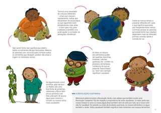 11
Não sentir fome não significa que obténs
todos os nutrientes de que necessitas. Mesmo
as pessoas com recursos para comprar todos
os alimentos que desejam, podem não estar a
ingerir os nutrientes certos.....
As leguminosas como
lentilhas, grão-de-bico
ou feijões são uma
boa fonte de proteínas,
vitaminas e fibra e têm
pouca gordura e sal.
Elas precisam de pouca
água para crescer e
tornam os nossos solos
mais saudáveis!
Ao leres os rótulos
dos alimentos podes
ver quantas vitaminas,
minerais, calorias,
gorduras, etc. contêm os
produtos alimentares.
Lembra-te de que as
palavras “baixo/baixa”
ou “zero” nem sempre
significam saudável.
Termos uma variedade
de culturas diferentes
– umas que crescem
rapidamente, outras que
necessitam de pouca água,
ou que aguentam bem
temperaturas mais altas
– é bom para nós, para
o planeta e também nos
pode ajudar a combater as
alterações climáticas!
Gasta-se menos tempo a
preparar refeições em casa,
o que significa que estas
são frequentemente menos
nutritivas porque as pessoas
(principalmente nas cidades)
dependem mais de refeições
prontas, comida rápida e
comida de rua.
A REVOLUÇÃO CASTANHA:
Mencionei anteriormente a Revolução Verde, mas sabias que também existe uma
Revolução Castanha? Ela diz respeito à importância de solos saudáveis. A maior parte das
coisas cresce no solo e a nossa água doce também vem do solo; por isso, se o nosso solo
não for saudável, for poluído ou cheio de produtos químicos, os nossos alimentos e a água
também o serão. Solos saudáveis também significa mais nutrientes nos nossos alimentos!
 