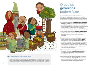 16
O que os
governos
podem fazer
Os governos têm um papel muito importante a
desempenhar, para assegurar que todos têm uma dieta
saudável e são capazes de levar uma vida ativa e saudável.
Há cinco coisas importantes que os governos devem fazer:
1.	Os governos necessitam de elaborar leis ou planos para
melhorar a nutrição nos seus países e ajudar a garantir
que todos (em especial os que disso mais necessitam,
como crianças e futuras mães) sabem como se alimentar
saudavelmente e que têm meios para comprar os
alimentos certos. Isto pode fazer uma GRANDE diferença.
2.	Eles também devem ajudar e incentivar os agricultores
a cultivar alimentos de modo a não danificar o nosso
planeta. Um planeta feliz, alimentos felizes, a tua
felicidade.
3.	Os governos também podem trabalhar para assegurar
que as pessoas comem alimentos nutritivos sendo
mais rigorosos com o tipo de alimentos vendidos. Os
alimentos necessitam de ser seguros, nutritivos e possuir
rótulos claros, porque se tivermos opções saudáveis e
compreendermos melhor as calorias, gorduras, açúcares
e sal utilizados nos produtos alimentares, poderemos
fazer escolhas mais saudáveis.
4.	Outra maneira de os governos poderem fazer uma
diferença é através do investimento no ensino, tanto
de jovens como de crianças, do que constitui uma
alimentação saudável.
5.	E por último, mas não menos importante, os governos
necessitam de apoiar a investigação e financiar mais
projetos dedicados ao melhoramento ou invenção de
tecnologias que possam ajudar os agricultores.
O QUE OS AGRICULTORES PODEM FAZER
Os agricultores devem aprender a importância de plantar várias culturas nutritivas,
como fruta, verduras, leguminosas e frutos de casca rija. Isto pode ajudar a fornecer
os alimentos nutritivos de que necessitamos e a causar menos danos ao ambiente.
 