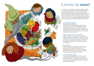 18
Come snacks saudáveis e
recusa comida de plástico!
Escolhe uma comida de plástico que gostarias
de comer menos (menor quantidade ou menor
frequência) e faz um plano. Quando quiseres um
snack, tenta escolher fruta madura, verduras cruas,
frutos de casca rija ou pão integral, em vez de algo
embalado e menos nutritivo!
Segue a regra de um terço de verduras
Enche o teu prato com pelo menos um terço de
verduras durante as refeições ou tenta comer uma
refeição só de verduras uma vez por semana. Inclui
pelo menos uma verdura verde escuro e uma cor
de laranja ou amarela por dia, pois elas são ricas
em nutrientes.
Atua na escola
A tua escola tem um refeitório ou uma máquina
automática de venda de alimentos? Vê os
alimentos que fornecem. Têm fruta e verduras
suficientes? Se não, fala com os teus professores
para mudarem as opções de alimentos.
Sê um consumidor crítico
Critica a publicidade que vês na TV e nos meios
sociais. Pergunta a ti mesmo se os alimentos
anunciados são ou não nutritivos. Conta o número
de anúncios que vês num dia e discute-os com os
teus pais e professores.
É tempo de atuar!
Tu, os teus pais, professores, amigos e qualquer pessoa
que conheças podem fazer algo para assegurar que se
tem uma dieta saudável e se vive uma vida saudável.
Lembra-te que bons hábitos alimentares são apenas uma
parte da solução. Também é necessário teres uma vida
ativa e em boa forma – senta-te menos, levanta-te, dança,
anda ou brinca ao ar livre! Aqui estão algumas sugestões
para começares a mudar os teus hábitos alimentares.
 