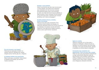 19
Em vez de branco, usa integral
Pede aos teus pais para trocarem os
cereais “brancos” refinados por cereais
integrais (arroz, farinha, pão, etc., integrais).
As bebidas também são importantes
Bebe muita água, se puderes. Tenta reduzir
as bebidas açucaradas, que não têm
muitos nutrientes.
Protege o nosso planeta
Reduz os alimentos que são mais nocivos para
o nosso planeta. Isto pode incluir alimentos
que necessitam de mais recursos naturais,
principalmente água, para a sua produção
(a carne usa mais recursos do que as plantas ou
leguminosas) e fruta e verduras fora da estação
ou que não são locais. E lembra-te de comprar
alimentos com menos embalagem!
Escolhe produtos frescos, variados,
locais e da estação
Pede aos teus pais para comprarem fruta
e verduras locais, próprias da estação, e a
selecionar alimentos frescos em vez de conservas
ou enlatados. Se puderes, escolhe alimentos
orgânicos! Uma agricultura orgânica ajuda os
nossos solos a permanecer saudáveis.
Ajuda na cozinha
Observa e aprende com os teus pais a
preparar as refeições e oferece-te para os
ajudares na cozinha quando vires que estão
cansados. Há muitas receitas fáceis, rápidas
e saudáveis na Internet para te inspirares.
Acrescenta mais variedade com
leguminosas, frutos de casca rija e cereais
Pede aos teus pais para fazerem experiências
contigo, adicionando diferentes tipos de
leguminosas (como lentilhas, grão-de-bico,
ervilhas e feijões), frutos de casca rija e
cereais (como milho-miúdo, cevada, aveia,
arroz integral) às refeições de família.
 