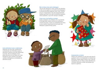 20
Come alimentos locais e tradicionais
Pergunta aos teus pais, professores
e às pessoas nos mercados quais os
alimentos nutritivos que são tradicionais
ou locais. Vê se consegues incluir
estes alimentos na tua dieta com mais
frequência, para comeres uma dieta
variada e protegeres as variedades de
alimentos locais.
Não te deixes levar pela embalagem
Tens de dar atenção ao valor nutritivo do alimento
e não ao seu aspeto ou ao atrativo da embalagem.
E procura encontrar palavras como “zero” “pouco/
pouca” e “baixo/baixa”. Elas são frequentemente
usadas para fazer com que os alimentos pareçam
mais saudáveis, o que nem sempre é verdade.....
Come com a tua família ou amigos
Ajuda a preparar uma refeição com a tua família
ou amigos pelo menos uma vez por semana e
comam-na juntos. Comer na companhia de outros
é uma maneira importante de tirar prazer das
refeições e passar tempo juntos.
Compreende os rótulos
Pede ao teu professor ou aos teus pais para te
ajudarem a ler e a compreender os rótulos dos
alimentos. Dedica algum tempo a ler a lista de
ingredientes de um rótulo e tenta identificar se
o produto alimentar contém demasiado sal,
açúcar ou gordura.
 