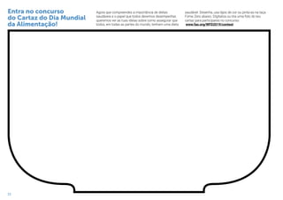 22
Agora que compreendes a importância de dietas
saudáveis e o papel que todos devemos desempenhar,
queremos ver as tuas ideias sobre como assegurar que
todos, em todas as partes do mundo, tenham uma dieta
saudável. Desenha, usa lápis de cor ou pinta-as na taça
Fome Zero abaixo. Digitaliza ou tira uma foto do teu
cartaz para participares no concurso:
www.fao.org/WFD2019/contest
Entra no concurso
do Cartaz do Dia Mundial
da Alimentação!
 