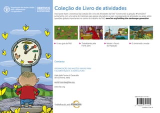 •	 Mudar o futuro
da migração
•	 O seu guia da FAO •	 O clima está a mudar•	 Trabalhando pela
Fome Zero
Coleção de Livro de atividades
Você pode fazer o download da Coleção de Livros de Atividades da FAO “Construindo a geração #FomeZero”
juntamente com uma série de materiais para apoiar educadores e pais na preparação de atividades ou aulas sobre
questões globais importantes no centro do trabalho da FAO: www.fao.org/building-the-zerohunger-generation
Contacto:
ORGANIZAÇÃO DAS NAÇÕES UNIDAS PARA
A ALIMENTAÇÃO E A AGRICULTURA
Viale delle Terme di Caracalla
00153 Roma, Itália
world-food-day@fao.org
www.fao.org
CA4694PT/1/08.19
ISBN 978-92-5-131718-1
9 7 8 9 2 5 1 3 1 7 1 8 1
 
