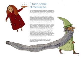 3
É tudo sobre
alimentação
Olá! A minha amiga, a mascote Fome Zero, trouxe-me aqui
para falar contigo sobre dietas e nutrição saudáveis. Ela e eu
trabalhamos lado a lado todos os dias, para assegurar que
todos conhecem a importância dos alimentos.
Desde 1945 que no dia 16 de outubro celebramos o Dia
Mundial da Alimentação, no aniversário da FAO e, uma vez
que HÁ TANTO que dizer sobre os alimentos, a FAO escolhe
um tópico diferente para cada ano. Juntos, este ano iremos
descobrir como nos consciencializar mais a respeito do que
comemos e assegurar que temos uma dieta saudável.
Os alimentos são da responsabilidade da FAO, que todos os
dias ajuda mais de 130 países de todo o mundo a combater
a fome e a pobreza, a assegurar que as pessoas comem
alimentos nutritivos e que conseguem gerir melhor os
seus recursos naturais. A FAO trabalha principalmente em
áreas rurais, onde vive quase 80 por cento da população
mundial pobre e com fome. Uma vez que os alimentos
interessam a todos (e não somente à FAO), mais de 150
países de todo o mundo celebram connosco, para aumentar
a consciencialização sobre a fome e a importância de
todos terem alimentos nutritivos e seguros suficientes, para
poderem levar uma vida saudável e ativa.
Vem comigo ao longo das páginas deste livro, para
descobrires como podes ajudar a FAO a alcançar
Fome Zero até 2030!
 