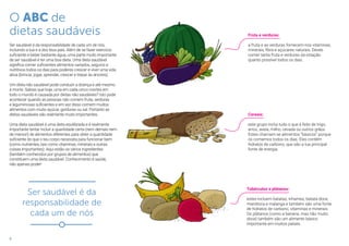 6
O ABC de
dietas saudáveis
Ser saudável é da responsabilidade de cada um de nós,
incluindo a tua e a dos teus pais. Além de se fazer exercício
suficiente e beber bastante água, uma parte muito importante
de ser saudável é ter uma boa dieta. Uma dieta saudável
significa comer suficientes alimentos variados, seguros e
nutritivos todos os dias para poderes crescer e viver uma vida
ativa (brincar, jogar, aprender, crescer e trepar às árvores).
Um dieta não saudável pode conduzir a doença e até mesmo
à morte. Sabias que hoje, uma em cada cinco mortes em
todo o mundo é causada por dietas não saudáveis? Isto pode
acontecer quando as pessoas não comem fruta, verduras
e leguminosas suficientes e em vez disso comem muitos
alimentos com muito açúcar, gorduras ou sal. Portanto as
dietas saudáveis são realmente muito importantes.
Uma dieta saudável é uma dieta equilibrada e é realmente
importante tentar incluir a quantidade certa (nem demais nem
de menos!) de alimentos diferentes para obter a quantidade
suficiente do que o teu corpo necessita para funcionar bem
(como nutrientes, tais como vitaminas, minerais e outras
coisas importantes). Aqui estão os vários ingredientes
(também conhecidos por grupos de alimentos) que
constituem uma dieta saudável. Conhecimento é saúde,
não apenas poder!
Fruta e verduras:
a fruta e as verduras fornecem-nos vitaminas,
minerais, fibra e açúcares naturais. Deves
comer tanta fruta e verduras da estação
quanto possível todos os dias.
Cereais:
este grupo inclui tudo o que é feito de trigo,
arroz, aveia, milho, cevada ou outros grãos.
Estes chamam-se alimentos “básicos” porque
os comemos todos os dias. Eles contêm
hidratos de carbono, que são a tua principal
fonte de energia.
Tubérculos e plátanos:
estes incluem batatas, inhames, batata-doce,
mandioca e malanga e também são uma fonte
de hidratos de carbono, vitaminas e minerais.
Os plátanos (como a banana, mas não muito
doce) também são um alimento básico
importante em muitos países.
Ser saudável é da
responsabilidade de
cada um de nós
 