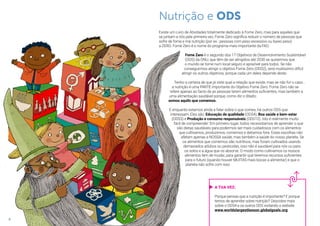 Nutrição e ODS
Existe um Livro de Atividades totalmente dedicado à Fome Zero, mas para aqueles que
se juntam a nós pela primeira vez, Fome Zero significa reduzir o número de pessoas que
sofre de fome e má nutrição (por ex.: pessoas com peso excessivo ou baixo peso)
a ZERO. Fome Zero é o nome do programa mais importante da FAO.
Fome Zero é o segundo dos 17 Objetivos de Desenvolvimento Sustentável
(ODS) da ONU, que têm de ser atingidos até 2030 se quisermos que
o mundo se torne num local seguro e aprazível para todos. Se não
conseguirmos atingir o objetivo Fome Zero (ODS2), será muitíssimo difícil
atingir os outros objetivos, porque cada um deles depende deste.
Tenho a certeza de que já viste qual a relação que existe, mas se não for o caso...
a nutrição é uma PARTE importante do Objetivo Fome Zero. Fome Zero não se
refere apenas ao facto de as pessoas terem alimentos suficientes, mas também a
uma alimentação saudável porque, como diz o ditado:
somos aquilo que comemos.
E enquanto estamos ainda a falar sobre o que comes, há outros ODS que
interessam. Eles são: Educação de qualidade (ODS4), Boa saúde e bem-estar
(ODS3) e Produção e consumo responsáveis (ODS12). Isto é realmente muito
fácil de compreender: Em primeiro lugar, todos necessitamos de aprender o que
são dietas saudáveis para podermos ser mais cuidadosos com os alimentos
que cultivamos, produzimos, comemos e deitamos fora. Estas escolhas não
afetam apenas a NOSSA saúde, mas também a saúde do nosso planeta. Se
os alimentos que comemos são nutritivos, mas foram cultivados usando
demasiados adubos ou pesticidas, isso não é saudável para nós ou para
os solos e a água que os absorve. O modo como cultivamos os nossos
alimentos tem de mudar, para garantir que teremos recursos suficientes
para o futuro (quando houver MUITAS mais bocas a alimentar) e que o
planeta não sofre com isso.
8
A TUA VEZ:
Porque pensas que a nutrição é importante? E porque
temos de aprender sobre nutrição? Descobre mais
sobre o ODS4 e os outros ODS visitando o website
www.worldslargestlesson.globalgoals.org
 