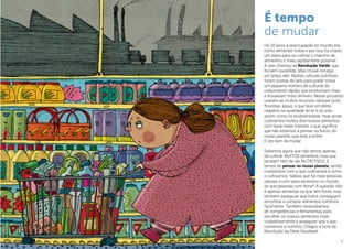9
É tempo
de mudar
Há 50 anos a preocupação do mundo era
como alimentar todos e por isso foi criado
um plano para se cultivar o máximo de
alimentos o mais rapidamente possível.
A isso chamou-se Revolução Verde, que
foi bem-sucedida. Mas trouxe consigo
um preço alto. Muitas culturas nutritivas
foram postas de lado para poder incluir
um pequeno número de culturas de
crescimento rápido, que produziram mais
e trouxeram mais dinheiro. Nesse processo
usaram-se muitos recursos naturais (solo,
florestas, água), o que teve um efeito
negativo na qualidade do ar e do solo,
assim como na biodiversidade. Hoje ainda
cultivamos muitos dos nossos alimentos
com base neste método, o que significa
que não estamos a pensar no futuro do
nosso planeta, que está a sofrer.
E isto tem de mudar.
Sabemos agora que não temos apenas
de cultivar MUITOS alimentos, mas que
também têm de ser NUTRITIVOS. E
temos de pensar no nosso planeta, sendo
cuidadosos com o que cultivamos e como
o cultivamos. Sabias que há mais pessoas
obesas e com peso excessivo no mundo
do que pessoas com fome? A questão não
é apenas alimentar os que têm fome, mas
também assegurar que todos conseguem
encontrar e comprar alimentos nutritivos
facilmente. Também necessitamos
de competências e ferramentas para
escolher os nossos alimentos mais
cuidadosamente e assegurar que o que
comemos é nutritivo. Chegou a hora da
Revolução da Dieta Saudável!
 