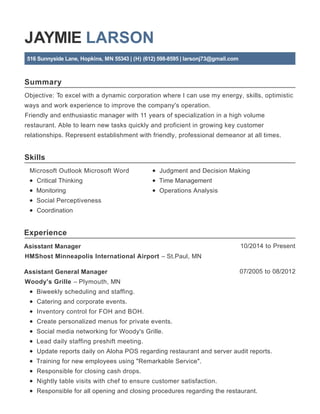 Summary
Skills
Experience
JAYMIE LARSON
516 Sunnyside Lane, Hopkins, MN 55343 | (H) (612) 598-8595 | larsonj73@gmail.com
Objective: To excel with a dynamic corporation where I can use my energy, skills, optimistic
ways and work experience to improve the company's operation.
Friendly and enthusiastic manager with 11 years of specialization in a high volume
restaurant. Able to learn new tasks quickly and proficient in growing key customer
relationships. Represent establishment with friendly, professional demeanor at all times.
Microsoft Outlook Microsoft Word
Critical Thinking
Monitoring
Social Perceptiveness
Coordination
Judgment and Decision Making
Time Management
Operations Analysis
10/2014 to PresentAsisstant Manager
HMShost Minneapolis International Airport – St.Paul, MN
07/2005 to 08/2012Assistant General Manager
Woody's Grille – Plymouth, MN
Biweekly scheduling and staffing.
Catering and corporate events.
Inventory control for FOH and BOH.
Create personalized menus for private events.
Social media networking for Woody's Grille.
Lead daily staffing preshift meeting.
Update reports daily on Aloha POS regarding restaurant and server audit reports.
Training for new employees using "Remarkable Service".
Responsible for closing cash drops.
Nightly table visits with chef to ensure customer satisfaction.
Responsible for all opening and closing procedures regarding the restaurant.
 