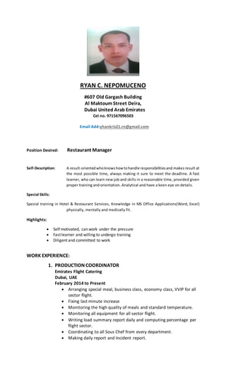 RYAN C. NEPOMUCENO
#607 Old Gargash Building
Al Maktoum Street Deira,
Dubai United Arab Emirates
Cel no. 971567096503
Email Add:yhankris21.rn@gmail.com
Position Desired: Restaurant Manager
Self-Description: A result-orientedwhoknowshow tohandle responsibilitiesand makes result at
the most possible time, always making it sure to meet the deadline. A fast
learner, who can learn new job and skills in a reasonable time, provided given
proper training and orientation. Analytical and have a keen eye on details.
Special Skills:
Special training in Hotel & Restaurant Services, Knowledge in MS Office Applications(Word, Excel)
physically, mentally and medically fit.
Highlights:
 Self motivated, can work under the pressure
 Fast learner and willing to undergo training
 Diligent and committed to work
WORK EXPERIENCE:
1. PRODUCTION COORDINATOR
Emirates Flight Catering
Dubai, UAE
February 2014 to Present
 Arranging special meal, business class, economy class, VVIP for all
sector flight.
 Fixing last minute increase
 Monitoring the high quality of meals and standard temperature.
 Monitoring all equipment for all sector flight.
 Writing load summary report daily and computing percentage per
flight sector.
 Coordinating to all Sous Chef from every department.
 Making daily report and Incident report.
 