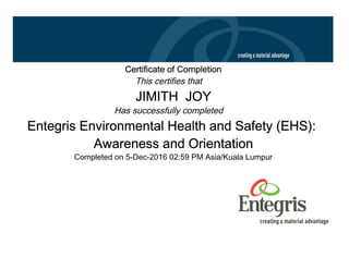 Certificate of Completion
This certifies that
JIMITH JOY
Has successfully completed
Entegris Environmental Health and Safety (EHS):
Awareness and Orientation
Completed on 5-Dec-2016 02:59 PM Asia/Kuala Lumpur
 