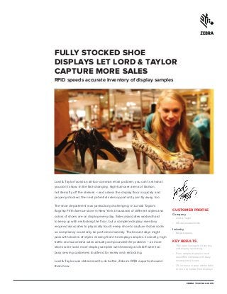 CUSTOMER PROFILE
Company
•	 Lord & Taylor
•	 48 stores nationwide
Industry
•	 Retail Apparel
KEY RESULTS
•	 75% labor savings for inventory
and display restocking
•	 Floor sample displays now at
least 95% complete with daily
missing stock scans
•	 2% increase in sales attributable
to more complete floor displays
FULLY STOCKED SHOE
DISPLAYS LET LORD & TAYLOR
CAPTURE MORE SALES
RFID speeds accurate inventory of display samples
Lord & Taylor faced an all-too-common retail problem: you can’t sell what
you don’t show. In the fast-changing, high-turnover arena of fashion,
hot items fly off the shelves – and unless the display floor is quickly and
properly stocked, the next potential sales opportunity can fly away, too.
The shoe department was particularly challenging. In Lord & Taylor’s
flagship Fifth Avenue store in New York, thousands of different styles and
colors of shoes are on display every day. Sales associates worked hard
to keep up with restocking the floor, but a complete display inventory
required associates to physically touch every shoe to capture its bar code,
so compliancy could only be performed weekly. That meant days might
pass with dozens of styles missing from the display samples. Ironically, high
traffic and successful sales actually compounded the problem – as more
shoes were sold, more display samples went missing and staff were too
busy serving customers to attend to review and restocking.
Lord & Taylor was determined to do better. Zebra’s RFID experts showed
them how.
ZEBRA TECHNOLOGIES
 