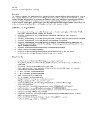 Job Title
Customer Engineer II (Systems Engineer)
Description
The Customer Engineer II is responsible for the planning, testing, implementation, and documentation of small to
large projects and deployments for new and existing customer base. This position is ideal for a hands-on, well
rounded engineer who desires to be involved in all aspects of the IT field. The position requires strong resource
and time management skills for projects, systems analysis, systems design, systems implementation, and
systems support. Individual will need to be self-motivated, detail and process oriented, possess strong verbal and
written communication skills, and have solid problem solving/trouble-shooting abilities.
Job Duties and Responsibilities:
 Designing, implementing, and trouble-shooting modern networks including but not limited to TCP/IP,
DNS, DHCP, switches, routers, firewalls, and wireless.
 Designing, implementing, and trouble-shooting multi-site Active Directory 2003/2008/2012
environments.
 Designing, implementing, and trouble-shooting Microsoft Exchange 2003/2007/2010/2013 environments.
 Designing, implementing, and trouble-shooting multi-site WAN environments.
 Designing, implementing, and trouble-shooting on-premises networks with multiple WAN and VLAN
configurations (including but not limited to cabling, routing, routing protocols, switching, internet, and
overall network architecture).
 Designing, implementing and troubleshooting virtualization environments
 Proven customer facing field experience.
 Designing, implementing and troubleshooting backup solutions both on-site and remote
 Designing, implementing and troubleshooting storage area networks
Requirements:
 Bachelor's degree in Information Technology or equivalent experience
 MCSE, MCSA, MCITP:Server Administrator, MCITP:Enterprise Administrator or equivalent hands on
experience.
 Minimum of 4 years related hands-on work experience.
 Work experience must include supporting local area network connected devices or any equivalent
combination of education and experience.
 CCNA or equivalent hands-on experience
 CCNP or equivalent hands-on experience
 Apple computer hands-on experience
 VCP or equivalent hands-on experience
 Willingness to work evenings and weekends on occasion.
 Willingness to travel within and outside the region
 Proficient with Microsoft Active Directory 2003/2008/2012 and Microsoft Exchange
2003/2007/2010/2013.
 Proficient with the Microsoft Windows operating system (2003/2008/2012/XP/Vista/7).
 Proficient with the Microsoft Office Suite of products (XP/2003/2007/2010).
 Proficient with Cisco router, firewall, switch, and access point configuration and management.
 Extensive knowledge of MPLS, BGP, and OSPF.
 Expertise in routing and switching technology and terminology as well as the OSI model and how it
applies to telecommunications.
 Proficient with Virtualization technologies including VMware ESX 4.0 and later
 Proficient with Storage solutions -- SAN/NAS
 