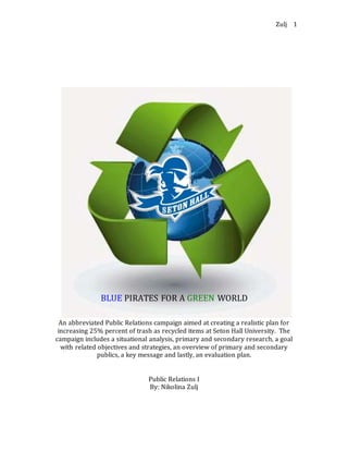 Zulj 1
BLUE PIRATES FOR A GREEN WORLD
An abbreviated Public Relations campaign aimed at creating a realistic plan for
increasing 25% percent of trash as recycled items at Seton Hall University. The
campaign includes a situational analysis, primary and secondary research, a goal
with related objectives and strategies, an overview of primary and secondary
publics, a key message and lastly, an evaluation plan.
Public Relations I
By: Nikolina Zulj
 