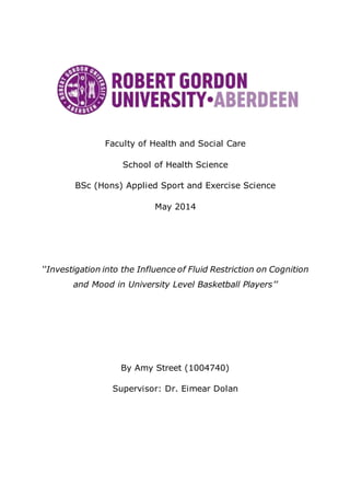 Faculty of Health and Social Care
School of Health Science
BSc (Hons) Applied Sport and Exercise Science
May 2014
‘‘Investigation into the Influence of Fluid Restriction on Cognition
and Mood in University Level Basketball Players’’
By Amy Street (1004740)
Supervisor: Dr. Eimear Dolan
 