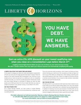 Earn an extra 2% APR discount on your lowest qualifying rate
when you close on a Consolidation Loan before March 31ST
.
you have
DEBT.
we have
answers.
Liberty Horizons
A Quarterly Publication for Members of Liberty Savings Federal Credit Union // Winter 2015
Put debt collectors on hold permanently. Stop by a Liberty Savings Service Center near you,
or call (201) 659-3900 and select option 5 to apply for a debt consolidation loan today.
For more information, visit us online at www.LSFCU.org
Juggling several high-interest debts can put a lot of stress on your mind and your money.
We offer a simple solution that may slash your interest expense and dramatically simplifying bill-paying.
*Extra 2% APR discount based upon lowest rate you qualify for when you close on a Consolidation Loan between January 1, 2015 and March 31, 2015.
Loan eligibility and rates are determined by LSFCU and are based on the borrower’s credit worthiness. Rates are subject to change without notice.
A SIMPLE SOLUTION THAT SAVES TIME AND MONEY
It’s far easier to manage your debts and make real progress in paying them
off when you have just one single payment that doesn’t change. That’s the
beauty of the Liberty Savings Debt Consolidation Loan. We pay off your
lenders and you make one payment to us. Better yet, with our competitive,
member-only rates, you may find yourself paying less interest each month.
And since Liberty Savings is committed to helping you solve the debt
puzzle, we’re offering an extra 2% off your lowest rate when you close on
a Debt Consolidation Loan between January 1st and March 31st, 2015.
GET HELP FROM A PRO
As a Liberty Savings member, you have access to trained Member
Services Representatives who can provide professional, confidential credit
counseling services.
This is not consumer credit counseling—which means it will help your future
without harming your credit score. Our counselors can help you figure out
how to pay off the debts you already have, while creating a spending plan
that avoids building up new ones. There’s no charge for this service and as
a member-owned institution, it’s our mission to help members make better
decisions and build financial security.
SEE THE BIG PICTURE
Wondering what’s on your personal credit report and what it means to your
score? Stop by any Service Center before March 31st, 2015 and request
a free copy of your credit report from a Member Services Representative.
In addition to checking it for errors and indicators of identity theft, we can
also help you understand how each item affects your score. Learn how to
improve a negative credit score or make a good one even better.
 