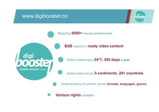 www.digibooster.co
B2B market for ready video content
Online market open 24*7, 365 days a year
Reaching 5000+ industry professionals
Global reach across 5 continents, 20+ countries
Growing library of content, across formats, languages, genres
Various rights available
 