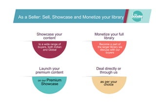 As a Seller: Sell, Showcase and Monetize your library
Showcase your
content
to a wide range of
buyers, both Indian
and Global
Monetize your full
library
Become a part of
the larger library we
discuss with our
buyers
to a wide range of
buyers, both Indian
and Global
sent out to our
mailing lists and
promoted through
our social media
Launch your
premium content
on our Premium
Showcase
Deal directly or
through us
as per your
choice
 
