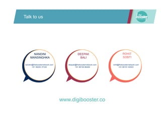 Talk to us
nandini@theboosternetwork.com
+91 99200 37330
deepak@theboosternetwork.com
+91 98194 86484
rohit@theboosternetwork.com
+91 98191 40003
NANDINI
MANSINGHKA
DEEPAK
BALI
ROHIT
SOBTI
nandini@theboosternetwork.com
+91 99200 37330
www.digibooster.co
 