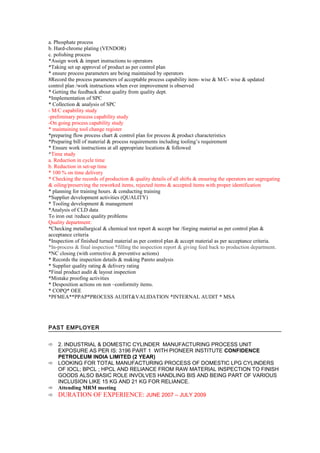 a. Phosphate process
b. Hard-chrome plating (VENDOR)
c. polishing process
*Assign work & impart instructions to operators
*Taking set up approval of product as per control plan
* ensure process parameters are being maintained by operators
8Record the process parameters of acceptable process capability item- wise & M/C- wise & updated
control plan /work instructions when ever improvement is observed
* Getting the feedback about quality from quality dept.
*Implementation of SPC
* Collection & analysis of SPC
- M/C capability study
-preliminary process capability study
-On going process capability study
* maintaining tool change register
*preparing flow process chart & control plan for process & product characteristics
*Preparing bill of material & process requirements including tooling’s requirement
* Ensure work instructions at all appropriate locations & followed
*Time study
a. Reduction in cycle time
b. Reduction in set-up time
* 100 % on time delivery
* Checking the records of production & quality details of all shifts & ensuring the operators are segregating
& oiling/preserving the reworked items, rejected items & accepted items with proper identification
* planning for training hours. & conducting training
*Supplier development activities (QUALITY)
* Tooling development & management
*Analysis of CLD data
To iron out /reduce quality problems
Quality department:
*Checking metallurgical & chemical test report & accept bar /forging material as per control plan &
acceptance criteria
*Inspection of finished turned material as per control plan & accept material as per acceptance criteria.
*In-process & final inspection *filling the inspection report & giving feed back to production department.
*NC closing (with corrective & preventive actions)
* Records the inspection details & making Pareto analysis
* Supplier quality rating & delivery rating
*Final product audit & layout inspection
*Mistake proofing activities
* Desposition actions on non –conformity items.
* COPQ* OEE
*PFMEA**PPAP*PROCESS AUDIT&VALIDATION *INTERNAL AUDIT * MSA
PAST EMPLOYER
 2. INDUSTRIAL & DOMESTIC CYLINDER MANUFACTURING PROCESS UNIT
EXPOSURE AS PER IS: 3196 PART 1 WITH PIONEER INSTITUTE CONFIDENCE
PETROLEUM INDIA LIMITED (2 YEAR)
 LOOKING FOR TOTAL MANUFACTURING PROCESS OF DOMESTIC LPG CYLINDERS
OF IOCL; BPCL ; HPCL AND RELIANCE FROM RAW MATERIAL INSPECTION TO FINISH
GOODS ALSO BASIC ROLE INVOLVES HANDLING BIS AND BEING PART OF VARIOUS
INCLUSION LIKE 15 KG AND 21 KG FOR RELIANCE.
 Attending MRM meeting
 DURATION OF EXPERIENCE: JUNE 2007 – JULY 2009
 
