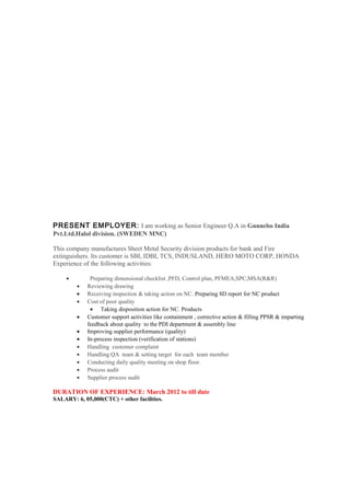 PRESENT EMPLOYER: I am working as Senior Engineer Q.A in Gunnebo India
Pvt.Ltd.Halol division. (SWEDEN MNC)
This company manufactures Sheet Metal Security division products for bank and Fire
extinguishers. Its customer is SBI, IDBI, TCS, INDUSLAND, HERO MOTO CORP, HONDA
Experience of the following activities:
• Preparing dimensional checklist ,PFD, Control plan, PFMEA,SPC,MSA(R&R)
• Reviewing drawing
• Receiving inspection & taking action on NC. Preparing 8D report for NC product
• Cost of poor quality
• Taking disposition action for NC. Products
• Customer support activities like containment , corrective action & filling PPSR & imparting
feedback about quality to the PDI department & assembly line
• Improving supplier performance (quality)
• In-process inspection (verification of stations)
• Handling customer complaint
• Handling QA team & setting target for each team member
• Conducting daily quality meeting on shop floor.
• Process audit
• Supplier process audit
DURATION OF EXPERIENCE: March 2012 to till date
SALARY: 6, 05,000(CTC) + other facilities.
 