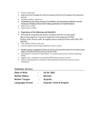 • Produce sample parts
• Supervised and managed the staff and equipment/machine throughout the production
process
• Ensuring workplace ergonomics
• Undertaking root cause analysis of problems and developing effective counter
measures initiating improvement ideas generation & implementation.
• Improvement in OEE
• Improvement in COPQ
• Experience of the following activities(QA)
• Directing & controlling the quality assurance activities in entire plant.
(Receiving inspection, in process inspection, Final inspection & PDI)
Product audit, Process audit. & supplier process audit & System audit (ISO, BIS
&PESO)
• SPC, PFMEA, PPAP & 7QC tools.
• Customer support activities like containment, corrective action
• Handle customer complaints & taking corrective and preventive action for the same at the
stage of development &monitoring customer PPM
• Fast response to customer for improvement & conducting layer process audit & maintaining
FRTB
• Supplier chain management & calculating PPM & taking corrective actions
• Effective implementation of verification station &taking containment & corrective actions
immediately
PERSONAL DETAILS
Date of Birth : 24.04.1982
Marital Status : Married.
Mother Tongue : Gujarati.
Languages Known : Gujarati, Hindi & English.
 