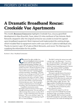 PROPERTY OF THE MONTH
A Dramatic Broadband Rescue:
Creekside Vue Apartments
This month, BROADBAND COMMUNITIES highlights Creekside Vue, a luxury greenfield
development in New Braunfels, Texas, about 25 miles northeast of San Antonio. Mesh
Networks stepped in after the original contractor was unable to install the agreed-
upon broadband equipment. Mesh improved and implemented the existing design,
which included fiber to equipment rooms with coax and Cat 5 cable to individual units.
Thanks to Joanne Luger, VP of sales at Mesh Networks, and owner Tim Marroquin for
supplying the information for this profile.
Ry Steven S. Ross I Broadband Communities
C
reekside Vue offers reliable, fast,
low-cost broadband service to provide
tenants with the look and feel of
decidedly upscale housing. Developer Tim
Marroquin has developed housing for 40 years
and has more than a decade of experience using
internet service as an amenity, but he says he
"doesn't fall for the trend" of putting gigabit
networks everywhere, immediately. "You have
to watch costs, or they get out of hand," he says.
"Of course, the intention is to grow, even to a
gig if necessary, but only as we need ir. I figure
this [level of service) will last a year or two, bur
every year there will be a certain percentage
of tenants that want more. 'I hey are going to
continue to demand internet screaming for
everything. 'l hac is the direction we're heading."
I .ong before construction started,
Marroquin made the decision to limit copper
throughout the apartments. ·1 he coax and Cat 5
cables terminate where tenants can place Wi-Fi
routers - usually in the living rooms and master
bedrooms. "' I his is not a decision I regret," he
says. Now Marroquin is investigating using all
Wi-1-'i in future huildings.
14 I BROADBAND COMMUNITIES I www.broadbandcommunities.com
"Ry 2005, T realized the internet was really
coming of age," says Marroquin. "I ran into a
guy who had worked for a cable company and
then Southwestern Bell - now AT&T - and I
cold him I wanted something special for internet
service. Y/e combined AT&T and DISH,
buying bulk services from them and offering it
as an amenity with the rent."
Marroquin typically finances his projects
with loans through the U.S. Department of
Housing and Urban Development. "Nor many
people know HUD offers loans for marker-rate
buildings as a partial countercyclical cure for
times when money is tight," he notes. "The
biggest problem I had back then was gerring
HUD co finance the broadband in the build."
In Mesh Networks, he found the perfect
partner, almost by accident.
Mesh Networks stepped in at the last
minute to rescue the Creekside Vue network,
says Joanne Luger, vice president of sales for
Mesh. Originally, Mesh was hired to provide
bandwidth management, and another company
was contracted ro wire inside rhe buildings and
JULY 2016
 