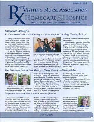 VOLUME 1 • NO. 2
CV"IsiTING NuRSE AssociATION
HOMECARE&J-IOSPICE
NEWSLETTER FOR PHYSICIANS AND MEDICAl COMMUNITY
Employee Spotlight
Six VNA Nurses Earn Che1notherapy Certification from 011cology Nursing Society
Visiting Nurse Association nurses
Joy Hulecki, Susan Haberlack, Lisa
Kearney, Millie Gowen, Delia Ellis
and Anne Marie Tranghese recently
received certification from the
Oncology Nursing Society to care for
patients receiving chemotherapy.
The two-day program, presented
by oncology nurse experts, provided
nurses with a comprehensive overview
of chemotherapy and biotherapy
and included information on newly
approved drugs to keep them apprised
of the latest developments in drug
therapy. The program covered current
and evidence-based content on
From left: Joy Hulecki, Lisa Kearney. Anne Marie
Tranghese, Millie Gowen andSusan Haberlack
principles, types and classifications of
chemotherapy and biotherapy, effective
ways to monitor patients receiving
chemotherapy and biotherapy, and
patient education on chemotherapy and
biotherapy side effects and symptom
management.
"Chemotherapy is moving toward the
outpatient setting. We expect more
therapy to be administered orally
in the future. The administration of
chemotherapy is being met in our
community, and with our new clinical
expertise, the VNA is better equipped
to support people in our community
who are receiving cancer treatment.
We will focus on patient education,
symptom management and improving
quality of life," said Hulecki, an ARNP
consulting with the VNA's oncology
nursing team.
VNA Welconzes Patient Care Managers Nancy Conroy and Nancy Baker
Nancy Conroy Nancy Baker
Registered nurses Nancy Conroy and
Nancy Baker have joined the Visiting
Nurse Association as patient care
managers. Conroy will oversee the
agency's cardiac, orthopedic, post-op
and internal medicine specialty teams;
Baker will oversee the agency's wound,
IV and pediatric specialty teams.
Prior to joining the VNA, Conroy
- who has more than 20 years of
nursing experience - was the assistant
director of nursing for HealthSouth.
Stephanie Vaccaro Ean1s Wound Care Certification
Stephanie Vaccaro, RN, wound
care nurse at the VNA, has earned
her wound care certification, making
her the second nurse on staff with
advanced expertise in wound care.
Vaccaro works on the wound care
team to provide specialized care
to patients with conditions such as
diabetic wounds and post-surgical
wounds. Together, tl1is specialized
team of nurses serves approximately
one third of the VNA's patients.
Vaccaro obtained her wound care
certification after attending a week-
long seminar in Ft. Lauderdale and
passing a wound care examination.
APRIUMAY 2006
Additionally, she worked for
more than 10 years at Indian River
Memorial Hospital.
Baker, who has more than 30 years
of nursing experience, relocated
to Vero Beach from New Port Richey,
where she worked at Gentiva Health
Services and Hernando Pasco
Homecare and Hospice.
The VNA will send
two more nurses to
a seminar in July to
receive their wound
care certification and
has plans to have all
of the wound care Stephanie J·accaro
nurses certified by year's end.
 
