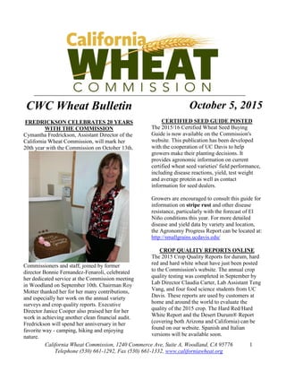 California Wheat Commission, 1240 Commerce Ave, Suite A, Woodland, CA 95776
Telephone (530) 661-1292, Fax (530) 661-1332, www.californiawheat.org
1
CWC Wheat Bulletin
FREDRICKSON CELEBRATES 20 YEARS
WITH THE COMMISSION
Cymantha Fredrickson, Assistant Director of the
California Wheat Commission, will mark her
20th year with the Commission on October 13th.
Commissioners and staff, joined by former
director Bonnie Fernandez-Fenaroli, celebrated
her dedicated service at the Commission meeting
in Woodland on September 10th. Chairman Roy
Motter thanked her for her many contributions,
and especially her work on the annual variety
surveys and crop quality reports. Executive
Director Janice Cooper also praised her for her
work in achieving another clean financial audit.
Fredrickson will spend her anniversary in her
favorite way - camping, hiking and enjoying
nature.
October 5, 2015
CERTIFIED SEED GUIDE POSTED
The 2015/16 Certified Wheat Seed Buying
Guide is now available on the Commission's
website. This publication has been developed
with the cooperation of UC Davis to help
growers make their planting decisions. It
provides agronomic information on current
certified wheat seed varieties' field performance,
including disease reactions, yield, test weight
and average protein as well as contact
information for seed dealers.
Growers are encouraged to consult this guide for
information on stripe rust and other disease
resistance, particularly with the forecast of El
Niño conditions this year. For more detailed
disease and yield data by variety and location,
the Agronomy Progress Report can be located at:
http://smallgrains.ucdavis.edu/
CROP QUALITY REPORTS ONLINE
The 2015 Crop Quality Reports for durum, hard
red and hard white wheat have just been posted
to the Commission's website. The annual crop
quality testing was completed in September by
Lab Director Claudia Carter, Lab Assistant Teng
Vang, and four food science students from UC
Davis. These reports are used by customers at
home and around the world to evaluate the
quality of the 2015 crop. The Hard Red/Hard
White Report and the Desert Durum® Report
(covering both Arizona and California) can be
found on our website. Spanish and Italian
versions will be available soon.
 