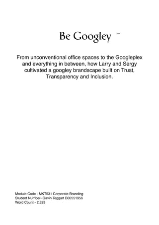 Be Googley ˝
From unconventional ofﬁce spaces to the Googleplex
and everything in between, how Larry and Sergy
cultivated a googley brandscape built on Trust,
Transparency and Inclusion.
Module Code - MKT531 Corporate Branding
Student Number- Gavin Teggart B00551956
Word Count - 2,328
 