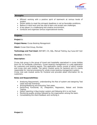 Strengths 
· Efficient working with a positive spirit of teamwork at various levels of 
project. 
· Shown ability to meet the stringent deadlines in not so favorable conditions. 
· Believe in Hard work and has zeal to learn and accept new challenges. 
· A key player in a challenging and creative environment. 
· Conducts and organizes various organizational events. 
Projects: 
Project 1: 
Project Name: Cruise Booking Management 
Client: Cruise Club Group, Mumbai. 
Technology and Tool Used: ASP.NET, C#, SQL, Manual Testing, Bug Tracker.NET tool 
Duration: 6 Months 
Description: 
Cruise club group is the group of travel and hospitality specialized in cruise holiday 
tours for its worldwide customers. Cruise booking management is a web application 
for customers and booking agents. This application mainly consist of admin module 
and cruise club web module. The admin module works for backend and it’s mainly 
responsible for internal processing for whole cruise booking management system. 
Cruise club web module works for frontend and provides detail information for its 
customers. 
Roles and Responsibilities: 
• Analyzing Requirement, understanding the flow of system and designing Test 
cases and test Scenarios. 
• Writing/Modifying and Executing Test cases. 
• Performing Functional, UI, Integration, Regression, Retest and Smoke 
Testing. 
• Defect reporting in Bug tracker system and following till it is not fixed. 
• Monitoring quality process followed by the organization among the team. 
• Consolidating the client feedback and verifying it. 
Project 2: 
 
