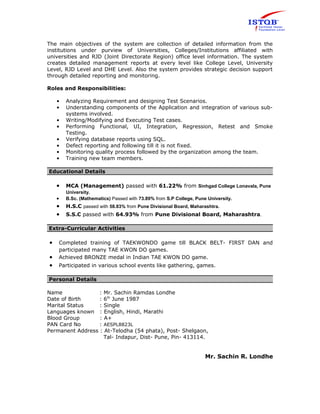 The main objectives of the system are collection of detailed information from the 
institutions under purview of Universities, Colleges/Institutions affiliated with 
universities and RJD (Joint Directorate Region) office level information. The system 
creates detailed management reports at every level like College Level, University 
Level, RJD Level and DHE Level. Also the system provides strategic decision support 
through detailed reporting and monitoring. 
Roles and Responsibilities: 
• Analyzing Requirement and designing Test Scenarios. 
• Understanding components of the Application and integration of various sub-systems 
involved. 
• Writing/Modifying and Executing Test cases. 
• Performing Functional, UI, Integration, Regression, Retest and Smoke 
Testing. 
• Verifying database reports using SQL. 
• Defect reporting and following till it is not fixed. 
• Monitoring quality process followed by the organization among the team. 
• Training new team members. 
Educational Details 
· MCA (Management) passed with 61.22% from Sinhgad College Lonavala, Pune 
University. 
· B.Sc. (Mathematics) Passed with 73.89% from S.P College, Pune University. 
· H.S.C passed with 58.83% from Pune Divisional Board, Maharashtra. 
· S.S.C passed with 64.93% from Pune Divisional Board, Maharashtra. 
Extra-Curricular Activities 
· Completed training of TAEKWONDO game till BLACK BELT- FIRST DAN and 
participated many TAE KWON DO games. 
· Achieved BRONZE medal in Indian TAE KWON DO game. 
· Participated in various school events like gathering, games. 
Personal Details 
Name : Mr. Sachin Ramdas Londhe 
Date of Birth : 6th June 1987 
Marital Status : Single 
Languages known : English, Hindi, Marathi 
Blood Group : A+ 
PAN Card No : AESPL8823L 
Permanent Address : At-Telodha (54 phata), Post- Shelgaon, 
Tal- Indapur, Dist- Pune, Pin- 413114. 
Mr. Sachin R. Londhe 
