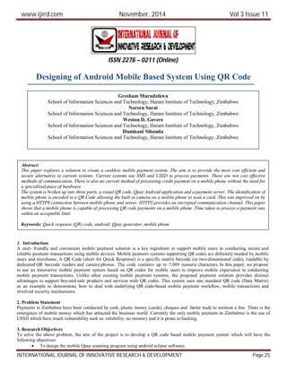 www.ijird.com November, 2014 Vol 3 Issue 11
INTERNATIONAL JOURNAL OF INNOVATIVE RESEARCH & DEVELOPMENT Page 25
Designing of Android Mobile Based System Using QR Code
1. Introduction
A user- friendly and convenient mobile payment solution is a key ingredient to support mobile users in conducting secure and
reliable payment transactions using mobile devices. Mobile payment systems supporting QR codes are definitely needed by mobile
users and merchants. A QR Code (short for Quick Response) is a specific matrix barcode (or two-dimensional code), readable by
dedicated QR barcode readers and camera phones. The code contains up to 7,089 numeric characters. In this paper, we propose
to use an innovative mobile payment system based on QR codes for mobile users to improve mobile experience in conducting
mobile payment transactions. Unlike other existing mobile payment systems, the proposed payment solution provides distinct
advantages to support buy-and-sale products and services with QR codes. This system uses one standard QR code (Data Matrix)
as an example to demonstrate how to deal with underlying QR code-based mobile payment workflow, mobile transactions and
involved security mechanisms.
2. Problem Statement
Payments in Zimbabwe have been conducted by cash, plastic money (cards), cheques and barter trade to mention a few. There is the
emergence of mobile money which has attracted the business world. Currently the only mobile payment in Zimbabwe is the use of
USSD which have much vulnerability such as: reliability, no memory and it is prone to hacking.
3. Research Objectives
To solve the above problem, the aim of the project is to develop a QR code based mobile payment system which will have the
following objectives:
 To design the mobile Qpay scanning program using android eclipse software.
ISSN 2278 – 0211 (Online)
Gresham Muradzikwa
School of Information Sciences and Technology, Harare Institute of Technology, Zimbabwe
Noreen Sarai
School of Information Sciences and Technology, Harare Institute of Technology, Zimbabwe
Weston D. Govere
School of Information Sciences and Technology, Harare Institute of Technology, Zimbabwe
Dumisani Sibanda
School of Information Sciences and Technology, Harare Institute of Technology, Zimbabwe
Abstract:
This paper explores a solution to create a cashless mobile payment system. The aim is to provide the most cost efficient and
secure alternative to current systems. Current systems use SMS and USSD to process payments. These are not cost effective
methods of communication. There is also no current method of processing credit payment on a mobile phone without the need for
a specialized piece of hardware.
The system is broken up into three parts, a visual QR code, Qpay Android application and a payment server. The identification of
mobile phone is encoded in a QR Code allowing the built in camera on a mobile phone to scan a card. This was improved on by
using a HTTPS connection between mobile phone and server. HTTPS provides an encrypted communication channel. This paper
shows that a mobile phone is capable of processing QR code payments on a mobile phone. Time taken to process a payment was
within an acceptable limit.
Keywords: Quick response (QR) code, android, Qpay generator, mobile phone
 