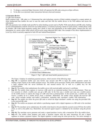 www.ijird.com November, 2014 Vol 3 Issue 11
INTERNATIONAL JOURNAL OF INNOVATIVE RESEARCH & DEVELOPMENT Page 26
 To design a customised Qpay Generator which will generate the QR codes using java eclipse software.
 To be able to an electronic make transactions between client and customer
4. Literature Review
4.1 QR Code Payments
Quick response code – QR codes is a 2 dimensional bar code technology consists of black modules arranged in a square pattern on
white background that enables the user to scan the codes and link with the mobile device to the Web address and access the
information.
QR code payments were initially made possible by online banking account such as PayPal. With smart phones and QR codes, banking
account informds8uation could be stored into our mobile phones, so instead of carrying a bunch of cards around, a mobile phone could
do wonders. QR Codes based payments usually don’t prefer to store card information in the mobile phone, instead store the card
information in a secure online wallet which will be access using tokenized QR Codes. One example of the above implementation is
Level Up, which is currently supported in both iOS and Android based phones.
Figure 1: Fig 1: QR code based mobile payment process
The Figure 1 displays its underlying payment process, which consists of the following steps:
 Step #0: A registered mobile user uses his/her user account and PIN to login the mobile payment system by
sending a login request to the mobile payment server. The mobile server processes mobile client authentication and sends
a login response with the server certificate ID, and secured session ID, as well as a public key for the
communications.
 Step #1: The mobile client authenticates the mobile server with received public and server’s certificate.
 Step #2: The mobile client captures or receives a QR code for an interested product from its advertisement. There are
two scenarios in which a mobile user can get a QR code. In the first case, a mobile user may use a mobile camera
on the mobile device to capture the image of a QR code from a posted product. In the second case, a mobile user may
receive a mobile ad on a mobile device from a merchant. Meanwhile, the mobile client decodes the received QR
code, which includes product and maker’s information, marketing data, merchant’s mobile URL information.
 Step #3: The mobile use clicks the given QR code to switch the target merchant’s mobile site using the provided URL
in the received QR code.
 Step #4: The mobile use prepares and submits a purchasing request with a digital signature as a QR code to the merchant
server.
 Step #5: The merchant server authenticates the mobile client based on the provided the secured session ID from the mobile
client, as well as the public key. Meanwhile, the received signed request is validated by the merchant using the private
key.
 Step #6: The merchant server generates and sends a signed purchase invoice with a transaction ID to the mobile client.
 Step #7: The mobile client prepares and sends a payment request with the same transaction ID and a digital
signature to initiate a payment request. The digital signature is made using the client private key. The entire message is
 