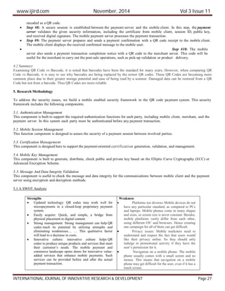 www.ijird.com November, 2014 Vol 3 Issue 11
INTERNATIONAL JOURNAL OF INNOVATIVE RESEARCH & DEVELOPMENT Page 27
encoded as a QR code.
 Step #8: A secure session is established between the payment server and the mobile client. In this step, the payment
server validates the given security information, including the certificate from mobile client, session ID, public key,
and received digital signature. The mobile payment server processes the payment transaction.
 Step #9: The payment server prepares and sends a payment confirmation with a QR code receipt to the mobile client.
The mobile client displays the received confirmed message to the mobile user.
 Step #10: The mobile
server also sends a payment transaction completion notice with a QR code to the merchant server. This code will be
useful for the merchant to carry out the post-sale operations, such as pick-up validation or product delivery.
4.2 Summary
Examining QR Code vs Barcode, it is noted that barcodes have been the standard for many years. However, when comparing QR
Code vs Barcode, it is easy to see why barcodes are being replaced by the newer QR codes. These QR Codes are becoming more
common place due to their greater storage potential and ease of being read by a scanner. Damaged data can be restored from a QR
Code but not from a barcode. Thus QR Codes are more reliable
5. Research Methodology
To address the security issues, we build a mobile enabled security framework in the QR code payment system. This security
framework includes the following components.
5.1. Authentication Management
This component is built to support the required authentication functions for each party, including mobile client, merchant, and the
payment server. In this system each party must be authenticated before any payment transaction.
5.2. Mobile Session Management
This function component is designed to assure the security of a payment session between involved parties.
5.3. Certification Management
This component is designed here to support the payment-oriented certification generation, validation, and management.
5.4. Mobile Key Management
This component is built to generate, distribute, check public and private key based on the Elliptic Curve Cryptography (ECC) or
Advanced Encryption Scheme.
5.5. Message And Data Integrity Validation
This component is useful to check the message and data integrity for the communications between mobile client and the payment
server using encryption and decryption methods.
5.1 A SWOT Analysis
Strengths
 Updated technology: QR codes may work well for
micropayments in a closed-loop proprietary payment
system.
 Easily acquire: Quick, and simple, a bridge from
physical placement to digital content.
 Strong management: Strong management can help QR
codes reach its potential by utilizing strengths and
eliminating weaknesses… … This qualitative factor
will lead to a decrease in costs.
 Innovative culture: innovative culture helps QR
codes to produce unique products and services that meet
their customer’s needs. The mobile payment and
commerce landscape opens doors for innovative value-
added services that enhance mobile payments. Such
services can be provided before and after the actual
payment transaction.
Weakness
 Platforms too diverse: Mobile devices do not
have any particular standard, as compared to PCs
and laptops. Mobile phones come in many shapes
and sizes, so screen size is never constant. Besides,
mobile platforms vastly differ from each other,
using different OS’ and browsers. Hence creating
one campaign for all of them can get difficult.
 Privacy issues: Mobile marketers need to
understand and respect the fact that users would
like their privacy online. So they should only
indulge in promotional activity if they have the
user’s permission for it.
 Navigation on a mobile phone: The mobile
phone usually comes with a small screen and no
mouse. This means that navigation on a mobile
phone may get difficult for the user, even if it has a
touch screen.
 