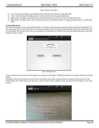 www.ijird.com November, 2014 Vol 3 Issue 11
INTERNATIONAL JOURNAL OF INNOVATIVE RESEARCH & DEVELOPMENT Page 30
Fig 4: System architecture
 User: the user logs in Qpay using android mobile so that the user is able to scan the QR codes.
 Client: the client logs in the Qpay generate so that the client is able to generate QR codes.
 Qpay System: the Qpay system then takes scanned data and posts it to the server so as to make transactions.
 Qpay Server: the Qpay server, after all transactions have occurred posts back to the Qpay generate system as confirmation
code.
6. Results Discussion
The aim of the project was to evaluate the feasibility of a cashless mobile payment system developed on Android Smartphone. The
new system proved to be safer since they is no need to carry physical cash. Just like any other financial system, all sensitive data was
to be encrypted. The security of the system was compared to similar payment methods. The system developed had some screen shots
which are shown overleaf.
Fig 5: Home Screen
To get to home screen the user has to first login in or signup to use the system. The Home Screen has two buttons which are scan and
wallet.
Scan Button: the scan the button gives you access to the option screen where you get to choose the option which one wants to use.
Wallet Button: the wallet button gives the user to see the wallet which comprises of the user details and the balance in the user
account.
 